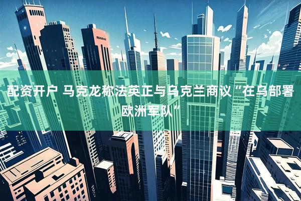 配资开户 马克龙称法英正与乌克兰商议“在乌部署欧洲军队”