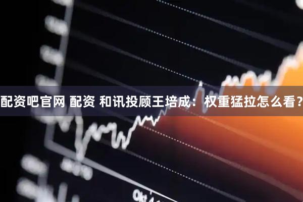 配资吧官网 配资 和讯投顾王培成：权重猛拉怎么看？