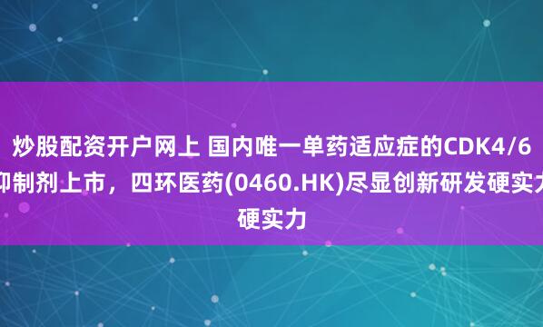 炒股配资开户网上 国内唯一单药适应症的CDK4/6抑制剂上市，四环医药(0460.HK)尽显创新研发硬实力